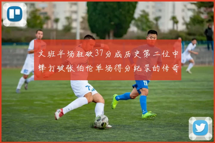 文班半场狂砍37分成历史第二位中锋打破张伯伦单场得分纪录的传奇时刻