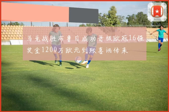马竞战胜布鲁日成功晋级欧冠16强奖金1200万欧元到账喜讯传来