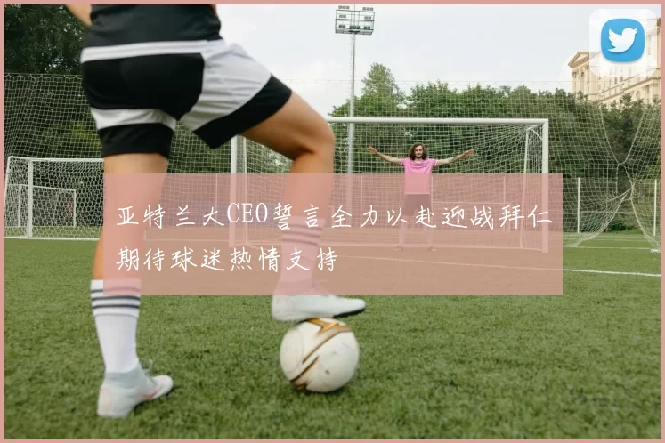 亚特兰大CEO誓言全力以赴迎战拜仁期待球迷热情支持