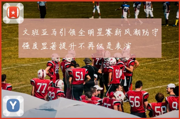 文班亚马引领全明星赛新风潮防守强度显著提升不再仅是表演