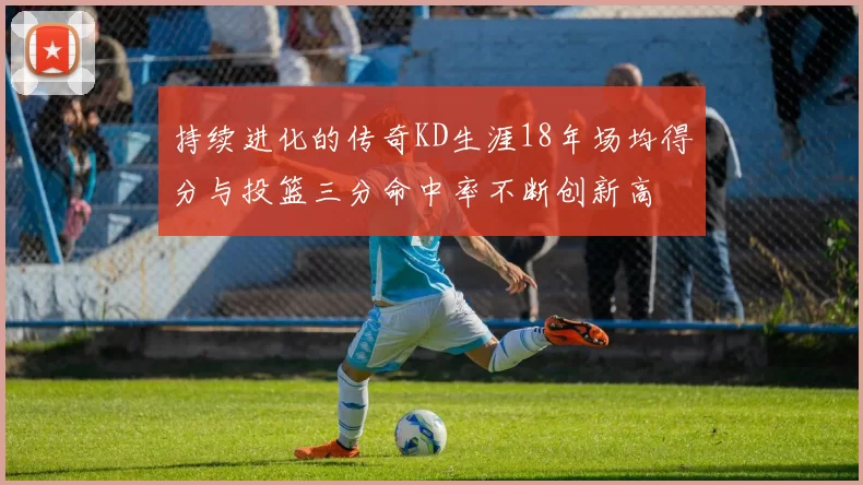 持续进化的传奇KD生涯18年场均得分与投篮三分命中率不断创新高