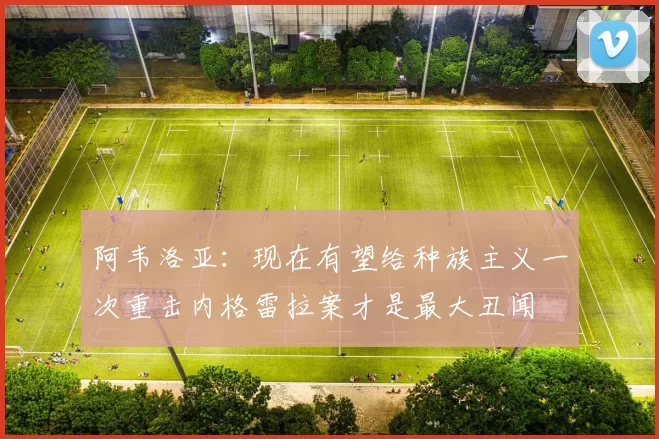 阿韦洛亚：现在有望给种族主义一次重击内格雷拉案才是最大丑闻