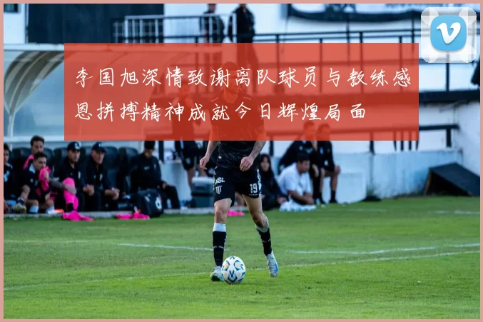 李国旭深情致谢离队球员与教练感恩拼搏精神成就今日辉煌局面