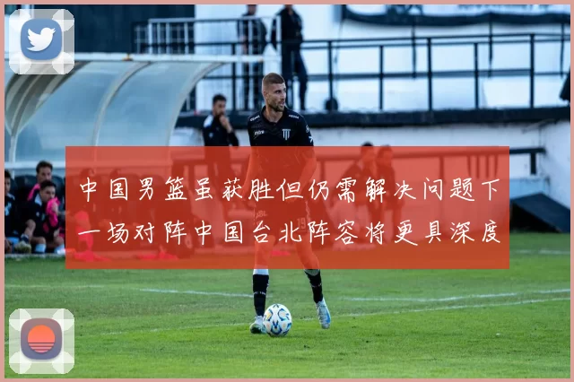 中国男篮虽获胜但仍需解决问题下一场对阵中国台北阵容将更具深度