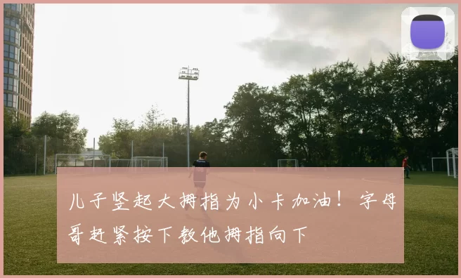 儿子竖起大拇指为小卡加油！字母哥赶紧按下教他拇指向下