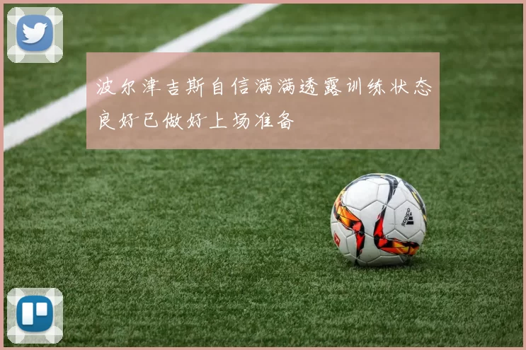 波尔津吉斯自信满满透露训练状态良好已做好上场准备
