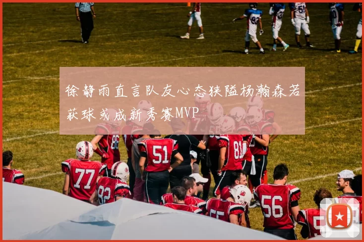 徐静雨直言队友心态狭隘杨瀚森若获球或成新秀赛MVP