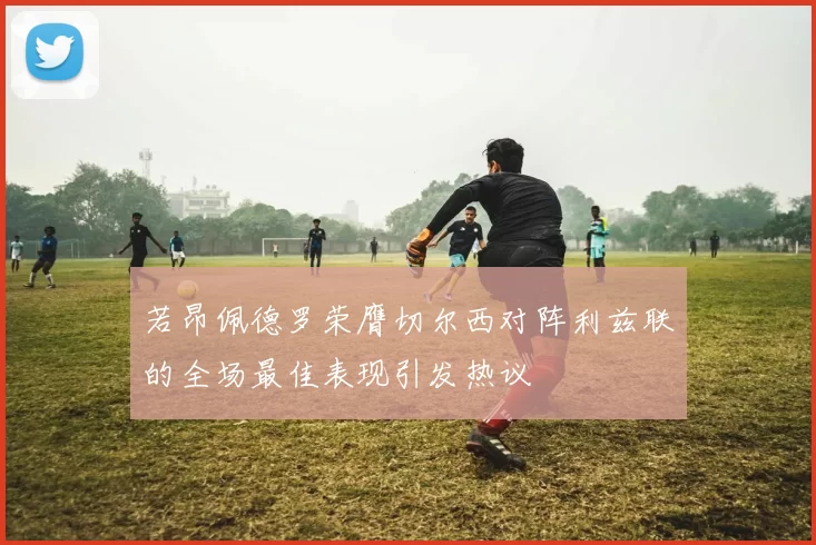 若昂佩德罗荣膺切尔西对阵利兹联的全场最佳表现引发热议