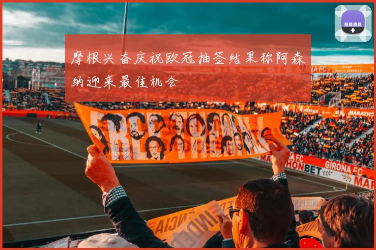 摩根兴奋庆祝欧冠抽签结果称阿森纳迎来最佳机会