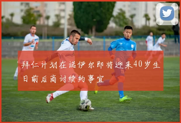 拜仁计划在诺伊尔即将迎来40岁生日前后商讨续约事宜