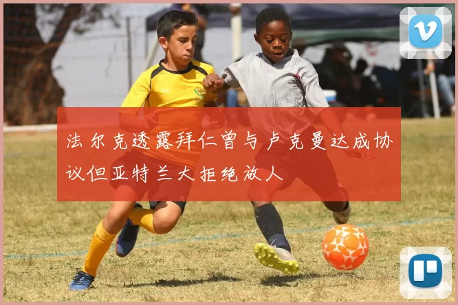 法尔克透露拜仁曾与卢克曼达成协议但亚特兰大拒绝放人