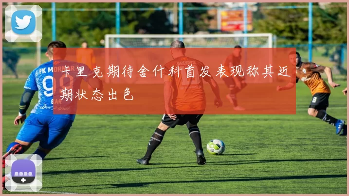卡里克期待舍什科首发表现称其近期状态出色
