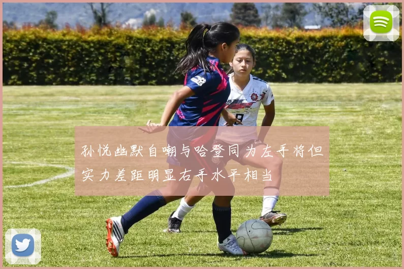 孙悦幽默自嘲与哈登同为左手将但实力差距明显右手水平相当